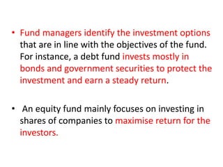 • Fund managers identify the investment options
that are in line with the objectives of the fund.
For instance, a debt fund invests mostly in
bonds and government securities to protect the
investment and earn a steady return.
• An equity fund mainly focuses on investing in
shares of companies to maximise return for the
investors.
 