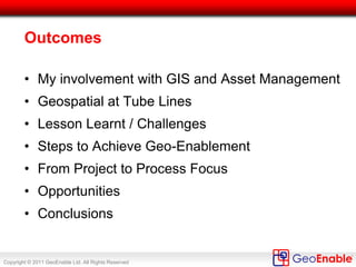 Copyright © 2011 GeoEnable Ltd. All Rights Reserved
Outcomes
• My involvement with GIS and Asset Management
• Geospatial at Tube Lines
• Lesson Learnt / Challenges
• Steps to Achieve Geo-Enablement
• From Project to Process Focus
• Opportunities
• Conclusions
 