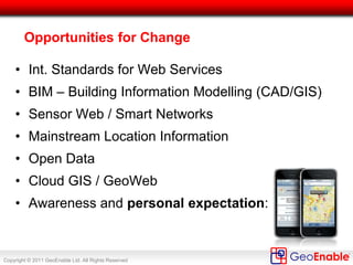 Copyright © 2011 GeoEnable Ltd. All Rights Reserved
Sometimes simple diagrams work!
Existing Modern
Infrastructure
Colour Coded
Interventions
Opportunity to
Rationalise activity
& closures
Image Source: John Woollett, Tube Lines
 