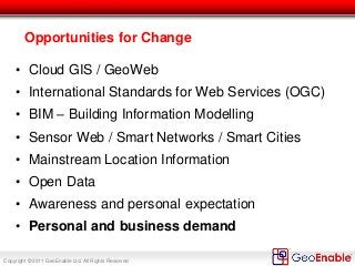 Copyright © 2011 GeoEnable Ltd. All Rights Reserved
Opportunities for Change
• Cloud GIS / GeoWeb
• International Standards for Web Services (OGC)
• BIM – Building Information Modelling
• Sensor Web / Smart Networks / Smart Cities
• Mainstream Location Information
• Open Data
• Awareness and personal expectation
• Personal and business demand
 