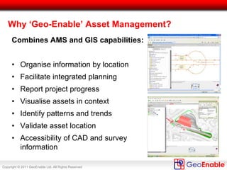 Copyright © 2011 GeoEnable Ltd. All Rights Reserved
Location (‘Where’) Applies to All Asset Groups
Civils
•Bridges & Structures
•Pumps & Drainage
•Deep Tunnels
•Earth Structures
Track Signals Rolling Stock
Premises Power
Mechanical
Services
Lifts & Escalators
Fire Protection Electrical Depot/Plant Communications
• All assets can be visualised in the GIS / mapping tools, when
encoded with the correct location codes (linear and non-linear)
 