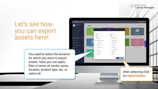 Asset Manager
After selecting click
on export button
Let’s see how
you can export
assets here!
You need to select the duration
for which you want to export
assets. Here, you can apply
ﬁlter in terms of vendor name,
location, product type, etc. or
select all.
 