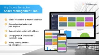Asset Manager
Asset Management Tool
Why Choose Techjockey
Mobile responsive & intuitive interface
Comprehensive features at
your disposal
Customization option with add-ons
Easy payment & checkout to
start right away
Widely used by SMBs &
big enterprises
 