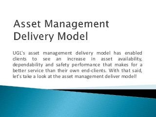 UGL's asset management delivery model has enabled
clients to see an increase in asset availability,
dependability and safety performance that makes for a
better service than their own end-clients. With that said,
let's take a look at the asset management deliver model!
 
