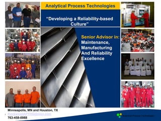 Analytical Process Technologies
Analytical Process Technologies
1
Minneapolis, MN and Houston, TX
RockwoodAPTHQ@msn.com
763-458-0988
Senior Advisor in:
Maintenance,
Manufacturing
And Reliability
Excellence
“Developing a Reliability-based
Culture”
 