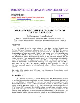 INTERNATIONAL JOURNAL OF (2013) – 6502(Print), ISSN (IJM)
  International Journal of Management (IJM), ISSN MANAGEMENT 0976 –
  6510(Online), Volume 4, Issue 1, January- February
                                                     0976


ISSN 0976-6502 (Print)
ISSN 0976-6510 (Online)
Volume 4, Issue 1, January- February (2013), pp. 175-182
                                                                                  IJM
© IAEME: www.iaeme.com/ijm.asp
Journal Impact Factor (2012): 3.5420 (Calculated by GISI)                    ©IAEME
www.jifactor.com




         ASSET MANAGEMENT EFFICIENCY OF SELECTED CEMENT
                    COMPANIES IN TAMIL NADU
                                                 1                       2
                            Dr.V.Sarangarajan        Dr.S.A.Lourthuraj
          1
        Director, Christhuraj Institute of Management, CRC, Panjappur,Trichy- 620 012
     2
      Asst. Professor, Jamal Institute of Management, Jamal Mohammed College, Trichy-20


  ABSTRACT

          This study is focused on cement industry in Tamil Nadu. The aim of the study is to
  find out the Asset Management efficiency from 1996-1997 to 2005-2006. The authors
  employed Data Envelopment Analysis by an application of KonSI DEA Analysis for
  Benchmarking Software Professional Version to find out the Asset efficiency of cement
  industry in Tamil Nadu. Addition to the Data Envelopment Analysis the authors employed
  bar chart with the help of Minitab software version15. The conclusion drawn is that the
  cement industry in Tamil Nadu have efficiently utilized their fixed assets like land, building,
  plant, furniture, vehicle etc. and current assets like debtors , stock , cash to maximize the
  return on shareholders’ wealth through increasing sales except during the year 1997-
  1998,1998-1999 and 2002-2003. However, looking at asset utilization efficiency the
  individual company level, assets have been efficiently utilized by Madras Cements and India
  Cements.

  Keywords: DEA analysis, Asset Efficiency, Asset Management, Cement Industry, and
  Financial Performance.

  I. INTRODUCTION

          DEA measures efficiency of a Decision Making Unit (DMU) by maximizing the ratio
  of weighted outputs over weighted inputs. This ratio is normalized according to best practical
  peers and efficiency is calculated to be between 0 and 1, as 1 representing efficient unit.
  There are basically two types of DEA models: Charnes et al. (1978) introduced the constant
  returns to- scale (CRS) and Banker et al. (1984) introduced the variable returns-to-scale
  (VRS) model. DEA models are also classified as input-oriented, output-oriented or additive
  (both inputs and outputs are optimized in the best interest of the evaluated unit) based on the
  direction of the projection of the inefficient unit onto the frontier surface. In this research the
  authors make use of DEA in cement industry to find out the Asset Management efficiency.

                                                 175
 