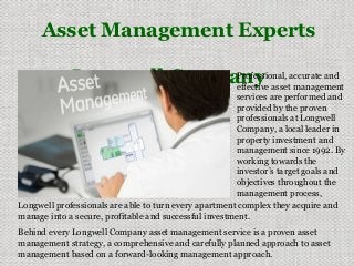 Asset Management Experts
Longwell CompanyProfessional, accurate and
effective asset management
services are performed and
provided by the proven
professionals at Longwell
Company, a local leader in
property investment and
management since 1992. By
working towards the
investor’s target goals and
objectives throughout the
management process,
Longwell professionals are able to turn every apartment complex they acquire and
manage into a secure, profitable and successful investment.
Behind every Longwell Company asset management service is a proven asset
management strategy, a comprehensive and carefully planned approach to asset
management based on a forward-looking management approach.
 