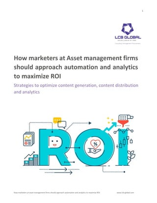 1
How marketers at asset management firms should approach automation and analytics to maximize ROI www.lcb-global.com
How marketers at Asset management firms
should approach automation and analytics
to maximize ROI
Strategies to optimize content generation, content distribution
and analytics
 