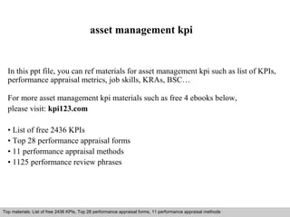 asset management kpi 
In this ppt file, you can ref materials for asset management kpi such as list of KPIs, 
performance appraisal metrics, job skills, KRAs, BSC… 
For more asset management kpi materials such as free 4 ebooks below, 
please visit: kpi123.com 
• List of free 2436 KPIs 
• Top 28 performance appraisal forms 
• 11 performance appraisal methods 
• 1125 performance review phrases 
Top materials: List of free 2436 KPIs, Top 28 performance appraisal forms, 11 performance appraisal methods 
Interview questions and answers – free download/ pdf and ppt file 
 