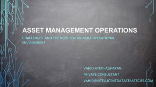 ASSET MANAGEMENT OPERATIONS
CHALLENGES AND THE NEED FOR AN AGILE OPERATIONAL
ENVIRONMENT
VAHID ATEFI-AGHAYAN
PRIVATE CONSULTANT
VAHID@INTELLIGENTDATASTRATEGIES.COM
 