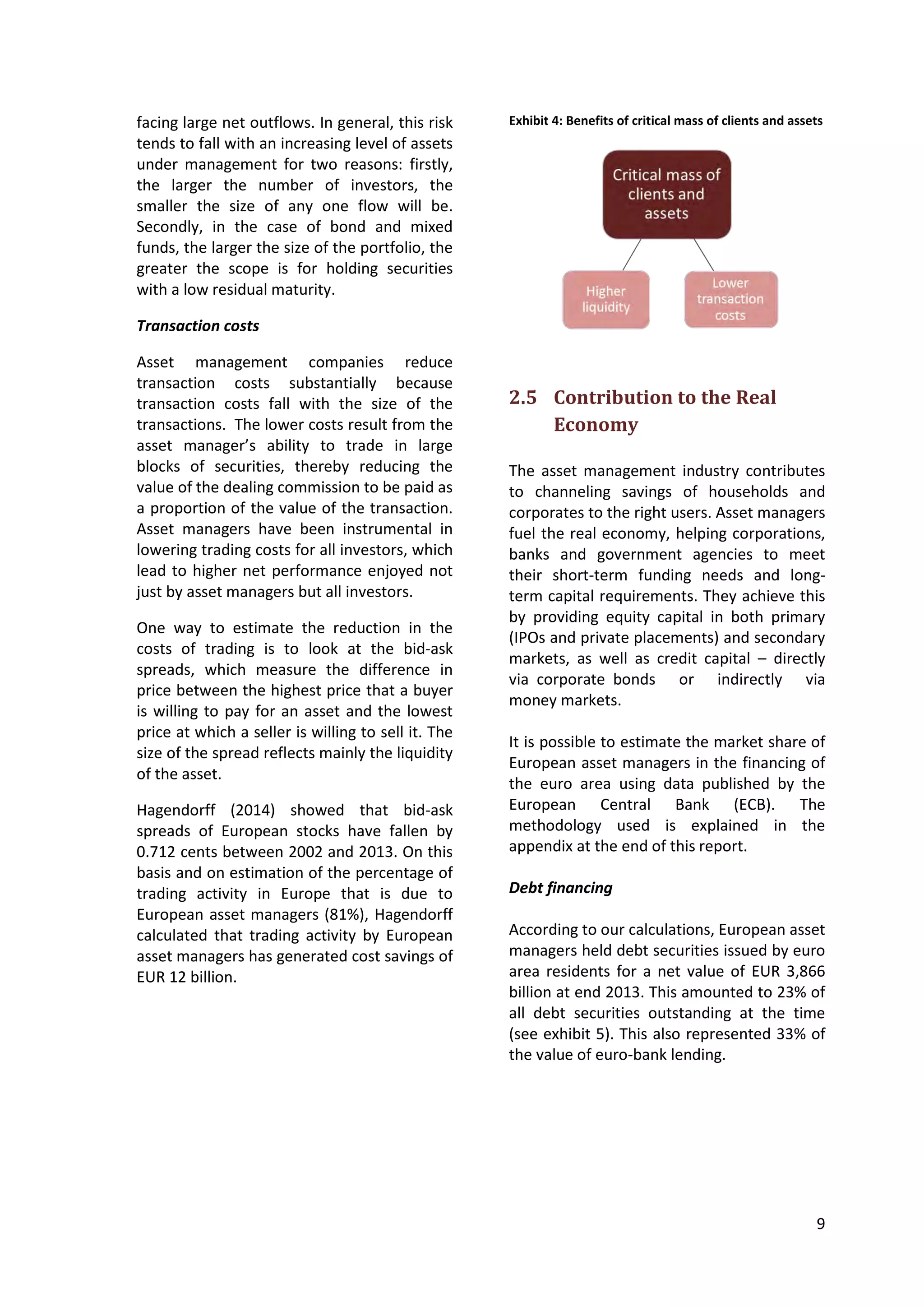 9
facing large net outflows. In general, this risk
tends to fall with an increasing level of assets
under management for two reasons: firstly,
the larger the number of investors, the
smaller the size of any one flow will be.
Secondly, in the case of bond and mixed
funds, the larger the size of the portfolio, the
greater the scope is for holding securities
with a low residual maturity.
Transaction costs
Asset management companies reduce
transaction costs substantially because
transaction costs fall with the size of the
transactions. The lower costs result from the
asset manager’s ability to trade in large
blocks of securities, thereby reducing the
value of the dealing commission to be paid as
a proportion of the value of the transaction.
Asset managers have been instrumental in
lowering trading costs for all investors, which
lead to higher net performance enjoyed not
just by asset managers but all investors.
One way to estimate the reduction in the
costs of trading is to look at the bid-ask
spreads, which measure the difference in
price between the highest price that a buyer
is willing to pay for an asset and the lowest
price at which a seller is willing to sell it. The
size of the spread reflects mainly the liquidity
of the asset.
Hagendorff (2014) showed that bid-ask
spreads of European stocks have fallen by
0.712 cents between 2002 and 2013. On this
basis and on estimation of the percentage of
trading activity in Europe that is due to
European asset managers (81%), Hagendorff
calculated that trading activity by European
asset managers has generated cost savings of
EUR 12 billion.
Exhibit 4: Benefits of critical mass of clients and assets
2.5 Contribution to the Real
Economy
The asset management industry contributes
to channeling savings of households and
corporates to the right users. Asset managers
fuel the real economy, helping corporations,
banks and government agencies to meet
their short-term funding needs and long-
term capital requirements. They achieve this
by providing equity capital in both primary
(IPOs and private placements) and secondary
markets, as well as credit capital – directly
via corporate bonds or indirectly via
money markets.
It is possible to estimate the market share of
European asset managers in the financing of
the euro area using data published by the
European Central Bank (ECB). The
methodology used is explained in the
appendix at the end of this report.
Debt financing
According to our calculations, European asset
managers held debt securities issued by euro
area residents for a net value of EUR 3,866
billion at end 2013. This amounted to 23% of
all debt securities outstanding at the time
(see exhibit 5). This also represented 33% of
the value of euro-bank lending.
 