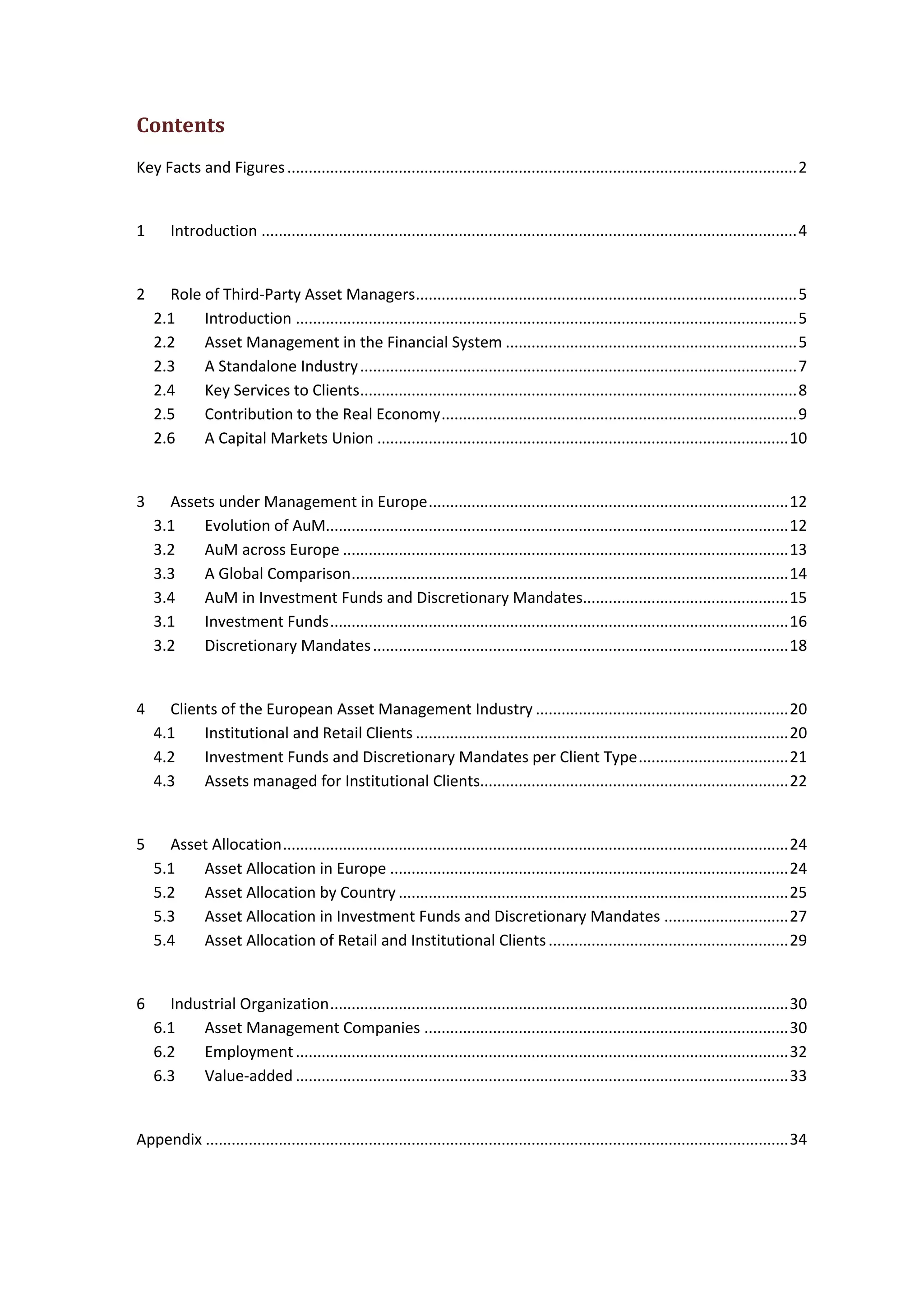 Contents
Key Facts and Figures.......................................................................................................................2
1 Introduction .............................................................................................................................4
2 Role of Third-Party Asset Managers.........................................................................................5
2.1 Introduction .....................................................................................................................5
2.2 Asset Management in the Financial System ....................................................................5
2.3 A Standalone Industry......................................................................................................7
2.4 Key Services to Clients......................................................................................................8
2.5 Contribution to the Real Economy...................................................................................9
2.6 A Capital Markets Union ................................................................................................10
3 Assets under Management in Europe....................................................................................12
3.1 Evolution of AuM............................................................................................................12
3.2 AuM across Europe ........................................................................................................13
3.3 A Global Comparison......................................................................................................14
3.4 AuM in Investment Funds and Discretionary Mandates................................................15
3.1 Investment Funds...........................................................................................................16
3.2 Discretionary Mandates.................................................................................................18
4 Clients of the European Asset Management Industry ...........................................................20
4.1 Institutional and Retail Clients .......................................................................................20
4.2 Investment Funds and Discretionary Mandates per Client Type...................................21
4.3 Assets managed for Institutional Clients........................................................................22
5 Asset Allocation......................................................................................................................24
5.1 Asset Allocation in Europe .............................................................................................24
5.2 Asset Allocation by Country ...........................................................................................25
5.3 Asset Allocation in Investment Funds and Discretionary Mandates .............................27
5.4 Asset Allocation of Retail and Institutional Clients........................................................29
6 Industrial Organization...........................................................................................................30
6.1 Asset Management Companies .....................................................................................30
6.2 Employment...................................................................................................................32
6.3 Value-added ...................................................................................................................33
Appendix ........................................................................................................................................34
 