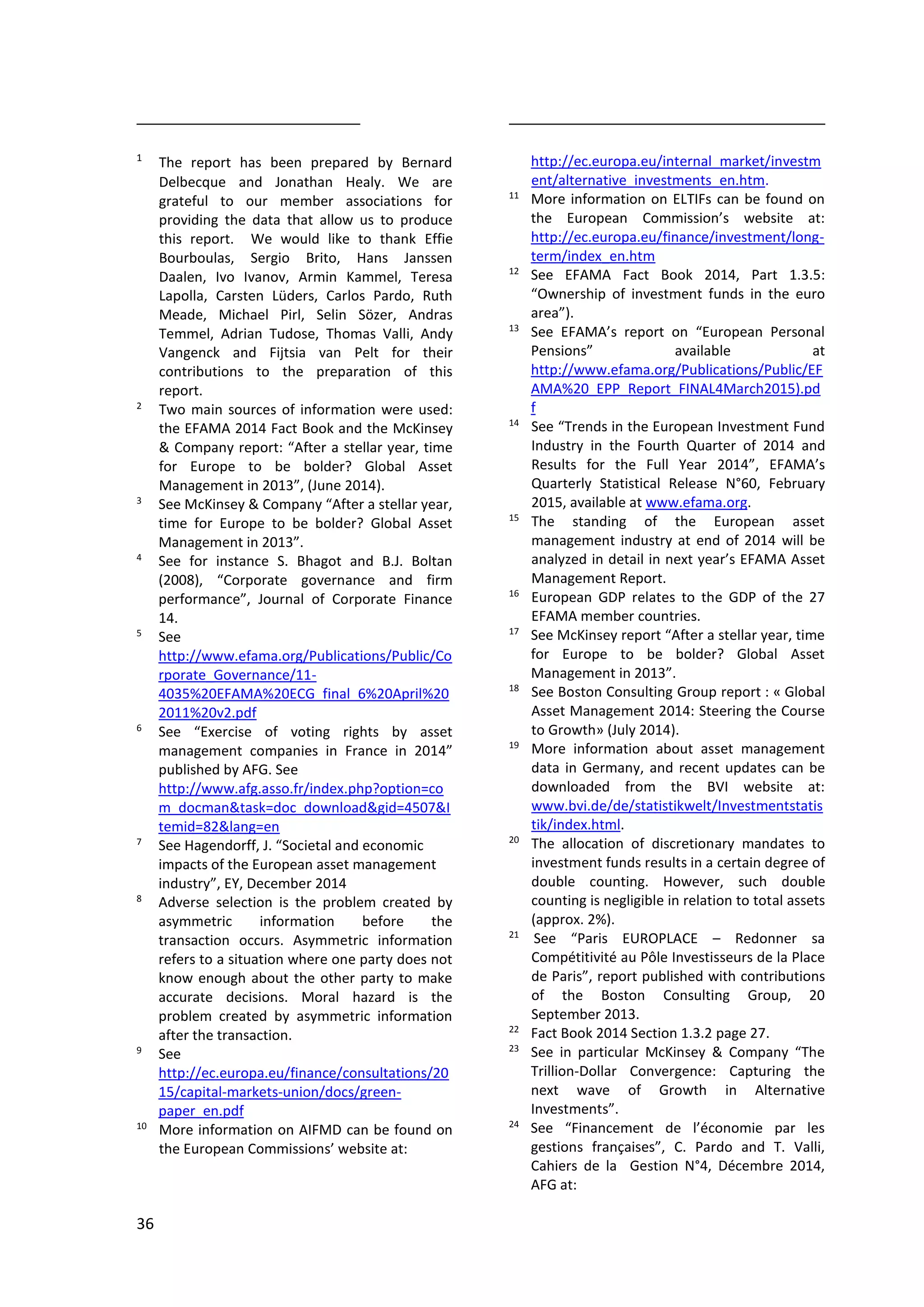 36
1
The report has been prepared by Bernard
Delbecque and Jonathan Healy. We are
grateful to our member associations for
providing the data that allow us to produce
this report. We would like to thank Effie
Bourboulas, Sergio Brito, Hans Janssen
Daalen, Ivo Ivanov, Armin Kammel, Teresa
Lapolla, Carsten Lüders, Carlos Pardo, Ruth
Meade, Michael Pirl, Selin Sözer, Andras
Temmel, Adrian Tudose, Thomas Valli, Andy
Vangenck and Fijtsia van Pelt for their
contributions to the preparation of this
report.
2
Two main sources of information were used:
the EFAMA 2014 Fact Book and the McKinsey
& Company report: “After a stellar year, time
for Europe to be bolder? Global Asset
Management in 2013”, (June 2014).
3
See McKinsey & Company “After a stellar year,
time for Europe to be bolder? Global Asset
Management in 2013”.
4
See for instance S. Bhagot and B.J. Boltan
(2008), “Corporate governance and firm
performance”, Journal of Corporate Finance
14.
5
See
http://www.efama.org/Publications/Public/Co
rporate_Governance/11-
4035%20EFAMA%20ECG_final_6%20April%20
2011%20v2.pdf
6
See “Exercise of voting rights by asset
management companies in France in 2014”
published by AFG. See
http://www.afg.asso.fr/index.php?option=co
m_docman&task=doc_download&gid=4507&I
temid=82&lang=en
7
See Hagendorff, J. “Societal and economic
impacts of the European asset management
industry”, EY, December 2014
8
Adverse selection is the problem created by
asymmetric information before the
transaction occurs. Asymmetric information
refers to a situation where one party does not
know enough about the other party to make
accurate decisions. Moral hazard is the
problem created by asymmetric information
after the transaction.
9
See
http://ec.europa.eu/finance/consultations/20
15/capital-markets-union/docs/green-
paper_en.pdf
10
More information on AIFMD can be found on
the European Commissions’ website at:
http://ec.europa.eu/internal_market/investm
ent/alternative_investments_en.htm.
11
More information on ELTIFs can be found on
the European Commission’s website at:
http://ec.europa.eu/finance/investment/long-
term/index_en.htm
12
See EFAMA Fact Book 2014, Part 1.3.5:
“Ownership of investment funds in the euro
area”).
13
See EFAMA’s report on “European Personal
Pensions” available at
http://www.efama.org/Publications/Public/EF
AMA%20_EPP_Report_FINAL4March2015).pd
f
14
See “Trends in the European Investment Fund
Industry in the Fourth Quarter of 2014 and
Results for the Full Year 2014”, EFAMA’s
Quarterly Statistical Release N°60, February
2015, available at www.efama.org.
15
The standing of the European asset
management industry at end of 2014 will be
analyzed in detail in next year’s EFAMA Asset
Management Report.
16
European GDP relates to the GDP of the 27
EFAMA member countries.
17
See McKinsey report “After a stellar year, time
for Europe to be bolder? Global Asset
Management in 2013”.
18
See Boston Consulting Group report : « Global
Asset Management 2014: Steering the Course
to Growth» (July 2014).
19
More information about asset management
data in Germany, and recent updates can be
downloaded from the BVI website at:
www.bvi.de/de/statistikwelt/Investmentstatis
tik/index.html.
20
The allocation of discretionary mandates to
investment funds results in a certain degree of
double counting. However, such double
counting is negligible in relation to total assets
(approx. 2%).
21
See “Paris EUROPLACE – Redonner sa
Compétitivité au Pôle Investisseurs de la Place
de Paris”, report published with contributions
of the Boston Consulting Group, 20
September 2013.
22
Fact Book 2014 Section 1.3.2 page 27.
23
See in particular McKinsey & Company “The
Trillion-Dollar Convergence: Capturing the
next wave of Growth in Alternative
Investments”.
24
See “Financement de l’économie par les
gestions françaises”, C. Pardo and T. Valli,
Cahiers de la Gestion N°4, Décembre 2014,
AFG at:
 