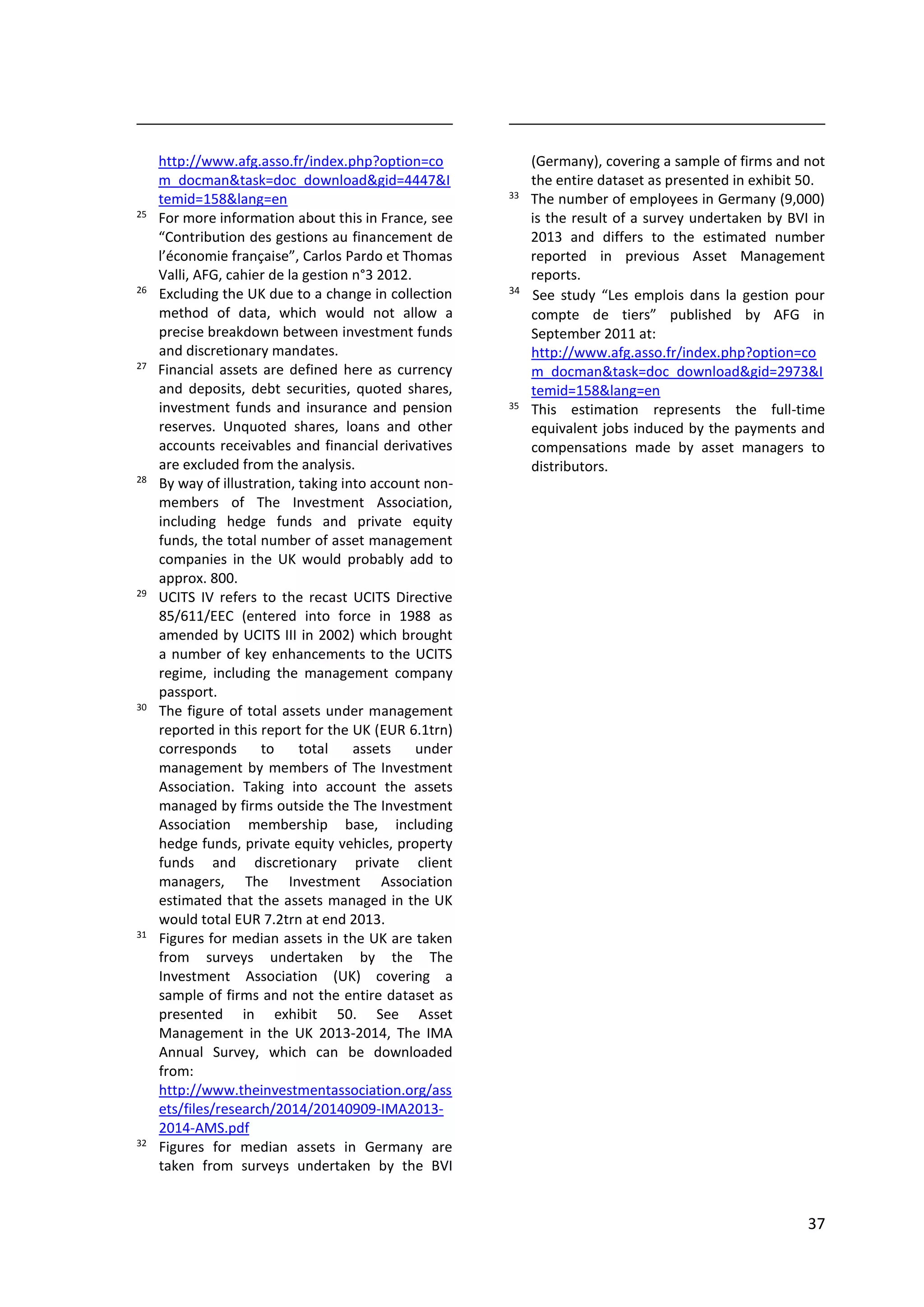 37
http://www.afg.asso.fr/index.php?option=co
m_docman&task=doc_download&gid=4447&I
temid=158&lang=en
25
For more information about this in France, see
“Contribution des gestions au financement de
l’économie française”, Carlos Pardo et Thomas
Valli, AFG, cahier de la gestion n°3 2012.
26
Excluding the UK due to a change in collection
method of data, which would not allow a
precise breakdown between investment funds
and discretionary mandates.
27
Financial assets are defined here as currency
and deposits, debt securities, quoted shares,
investment funds and insurance and pension
reserves. Unquoted shares, loans and other
accounts receivables and financial derivatives
are excluded from the analysis.
28
By way of illustration, taking into account non-
members of The Investment Association,
including hedge funds and private equity
funds, the total number of asset management
companies in the UK would probably add to
approx. 800.
29
UCITS IV refers to the recast UCITS Directive
85/611/EEC (entered into force in 1988 as
amended by UCITS III in 2002) which brought
a number of key enhancements to the UCITS
regime, including the management company
passport.
30
The figure of total assets under management
reported in this report for the UK (EUR 6.1trn)
corresponds to total assets under
management by members of The Investment
Association. Taking into account the assets
managed by firms outside the The Investment
Association membership base, including
hedge funds, private equity vehicles, property
funds and discretionary private client
managers, The Investment Association
estimated that the assets managed in the UK
would total EUR 7.2trn at end 2013.
31
Figures for median assets in the UK are taken
from surveys undertaken by the The
Investment Association (UK) covering a
sample of firms and not the entire dataset as
presented in exhibit 50. See Asset
Management in the UK 2013-2014, The IMA
Annual Survey, which can be downloaded
from:
http://www.theinvestmentassociation.org/ass
ets/files/research/2014/20140909-IMA2013-
2014-AMS.pdf
32
Figures for median assets in Germany are
taken from surveys undertaken by the BVI
(Germany), covering a sample of firms and not
the entire dataset as presented in exhibit 50.
33
The number of employees in Germany (9,000)
is the result of a survey undertaken by BVI in
2013 and differs to the estimated number
reported in previous Asset Management
reports.
34
See study “Les emplois dans la gestion pour
compte de tiers” published by AFG in
September 2011 at:
http://www.afg.asso.fr/index.php?option=co
m_docman&task=doc_download&gid=2973&I
temid=158&lang=en
35
This estimation represents the full-time
equivalent jobs induced by the payments and
compensations made by asset managers to
distributors.
 