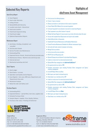 Highlights of 
ebizframe Asset Management 
 Tree structure for defining locations 
 Create ‘n’ layers in location 
 Choose any location or sub-location to link an asset or equipment 
 Create ‘Nested’ Bill of Material for any asset/equipment 
 Link asset/equipment to any location at any level to create Asset Register 
 ‘Copy’ equipment to any other location if required 
 Multiple Tab Asset Register for easy access to up to date information about the asset 
 Version with complete Asset Depreciation and reports also available 
 Attach different kinds of documents 
 Handle both Preventive Maintenance and Breakdown Maintenance 
 Create Preventive Maintenance Schedules for different maintenance types 
 Job cards with tasks, material, manpower and costing 
 Manage Service providers 
 Link services with service providers 
 RFQ, PO, Service Bill passing cycle 
 Optional Company law and Income Tax law based Asset Registers 
 Linked to e-mail server for internal and external mails 
 Optional Work flow management with ebizframeTaskCentre* 
 Can generate alerts as mails or SMS 
 Complete procurement cycle including Purchase Order management and Spares inventory management 
 In-built BI-Report Writer tool Xlenz 
 Multi-layers user based, role based security 
 Stand-alone run or interface with an ERP 
 Linked to e-mail server for internal and external mails 
 Optional Work flow management with ebizframeTaskCentre* 
 Can generate alerts as mails or SMS 
 Complete procurement cycle including Purchase Order management and Spares inventory management 
 In-built BI-Report Writer tool Xlenz 
 Multi-layers user based, role based security 
 Stand-alone run or interface with an ERP 
Selected Key Reports 
Asset Set up Report 
 Asset Register 
 Asset under Warranty 
 Listing of Asset 
 Nested BOM with Hierarchy 
 Location wise Asset—Hierarchical 
 Asset wise Location 
 Fixed Asset Acquired Listing 
 Fixed Asset Ledger 
 Optional Depreciation Reports 
Maintenance Report 
 Job Orders; Pending ,Completed and 
cancelled 
 Job Execution Details 
 Service Provider wise Maintenance 
 Outstanding RFQs 
 Expected Service: Period , Period and Service provider wise 
 Maintenance History : Machine wise and Group wise 
 Internal Job Card 
 Mechanical workshop Job Card 
Stock Reports 
 Stock Ledger 
 Stock Status—Lot wise 
 Operation and Quality Control Reports 
 Issue Register– Item wise, MRS wise, Department and 
Requirement Area wise 
 Movement Analysis 
 Below Re-order and Safety Level 
Purchase Reports 
 Outstanding RFQ’s 
 Expected Delivery —period Wise, item wise, supplier wise 
 Schedule Purchase Order 
 Analysis Report– Supplier, Price, Quality, Delivery 
 Purchase order status– Pending and Delivered 
Head office: 
B-65, Sector-63, 
Noida-201307 (U.P), India 
Tel:- 91-120-4212931/39 
Cell: 91-9810095439/9810470893 
e-mail:paraksh.gopalani@essindia.co.in 
Regional office: 
301, Arvind Chambers Western Express 
Highway, Mumbai-400 069 
Tel:- 91-22-66945190/91 
Cell: 91-9867021940/9324087980 
e-mail:ratan.sharda@essindia.co.in 
www.essindia.co.in 