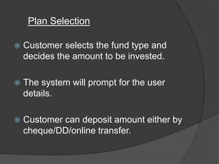  Customer selects the fund type and
decides the amount to be invested.
 The system will prompt for the user
details.
 Customer can deposit amount either by
cheque/DD/online transfer.
Plan Selection
 
