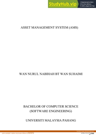 ASSET MANAGEMENT SYSTEM (AMS)
WAN NURUL NABIHAH BT WAN SUHAIMI
BACHELOR OF COMPUTER SCIENCE
(SOFTWARE ENGINEERING)
UNIVERSITI MALAYSIA PAHANG
brought to you by CORE
View metadata, citation and similar papers at core.ac.uk
provided by UMP Institutional Repository
 