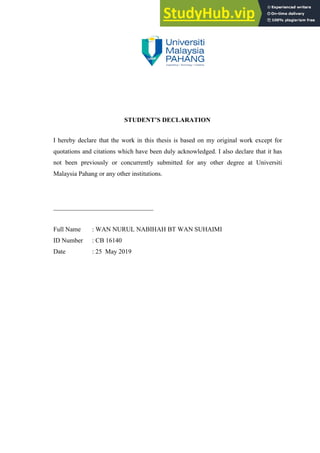 STUDENT’S DECLARATION
I hereby declare that the work in this thesis is based on my original work except for
quotations and citations which have been duly acknowledged. I also declare that it has
not been previously or concurrently submitted for any other degree at Universiti
Malaysia Pahang or any other institutions.
_______________________________
Full Name : WAN NURUL NABIHAH BT WAN SUHAIMI
ID Number : CB 16140
Date : 25 May 2019
 
