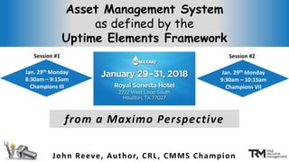 Asset Management System
as defined by the
Uptime Elements Framework
John Reeve, Author, CRL, CMMS Champion
from a Maximo Perspective
Jan. 29th Monday
8:30am – 9:15am
Champions III
Jan. 29th Monday
9:30am – 10:15am
Champions VII
Session #1 Session #2
 