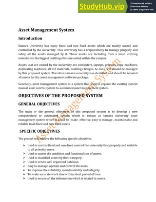 Asset Management System
Introduction
Samara University has many fixed and non fixed assets which are mainly owned and
controlled by the university. This university has a responsibility to manage properly and
safely all the assets managed by it. Those assets are including from a small utilizing
materials to the biggest buildings that are exited within the campus.
Assets that are owned by the university are computers, laptops, printers, copy machines,
duplicating machines, all ICT materials, buildings, fringes, Ac, fans etc should be managed
by this proposed system. Therefore samara university has identified and should be recoded
all assets by this asset management software package.
Generally, asset management system is a system that used to replace the existing system
manual asset control system to automated asset management system.
OBJECTIVES OF THE PROPOSED SYSTEM
GENERAL OBJECTIVES
The main or the general objectives of this proposed system is to develop a new
computerized or automated system which is known as samara university asset
management system which is could be make effective, easy to manage , maintainable and
reliable to all fixed and non-fixed assets
SPECIFIC OBJECTIVES
The project will achieve the following specific objectives
 Used to control fixed and non-fixed asset of the university that properly and suitable
to all potential users.
 Used to assess the condition and functionalities of assets.
 Used to classified assets by their category.
 Used to create well organized database.
 Easy to manage, operate and control the users.
 To improve the reliability, maintainability and integrity.
 To make accurate work dine within short period of time.
 Used to secure all the information which is related to assets.
 