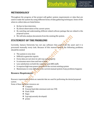 METHODOLOGY
Throughout the progress of the project will gather system requirements or data that are
used to make the system by using different forms of data gathering techniques. Some of the
when to collect data are listed below.
 By face to face interview.
 By direct observation of the current system.
 By searching and understanding different related software package that are related to this
proposed system.
 We will also analyze documents from the existing file system.
STATEMENT OF THE PROBLEMS
Currently, Samara University has not any software that control all the asset and it is
processed manually every task. Because of this manual system the following problems
should be existed
 The system is very slow
 Difficult to generate reports
 Every data are not store in safe way and properly
 It consumes more time and lose of data
 Less satisfaction on both the customer and AMS staffs
 It requires high man power to perform the current existing system
 Maintenance is very difficult in the current manual system if any problems happens
Resource Requirements
Resource requirements or tools are materials that are used for performing the desired proposed
system.
Some of these hardware resources are
 Computer
 External hard disk minimum total size 2TB
 Flash 32GB
 Paper
 Lap top(currently developed)
 printer
 