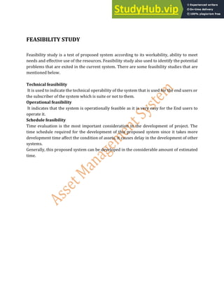 FEASIBILITY STUDY
Feasibility study is a test of proposed system according to its workability, ability to meet
needs and effective use of the resources. Feasibility study also used to identify the potential
problems that are exited in the current system. There are some feasibility studies that are
mentioned below.
Technical feasibility
It is used to indicate the technical operability of the system that is used for the end users or
the subscriber of the system which is suite or not to them.
Operational feasibility
It indicates that the system is operationally feasible as it is very easy for the End users to
operate it.
Schedule feasibility
Time evaluation is the most important consideration in the development of project. The
time schedule required for the development of this proposed system since it takes more
development time affect the condition of assets, it causes delay in the development of other
systems.
Generally, this proposed system can be developed in the considerable amount of estimated
time.
 