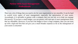 Partner With Asset Management
Professionals
There are a lot of things that you need to do for your organization to run smoothly. It can be hard
to control every aspect of asset management, especially the optimisation of your assets.
Accordingly, it is advisable to partner with a company that you can rely on to help you manage
this process. If you have a small budget, you can partner with start-ups or asset management firms
that are affordable. However, if you have the budget or have a large company, then you can team
up with a high-end firm that can give you a much broader response as far as the management of
your assets is concerned
 