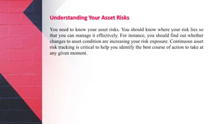 Understanding Your Asset Risks
You need to know your asset risks. You should know where your risk lies so
that you can manage it effectively. For instance, you should find out whether
changes to asset condition are increasing your risk exposure. Continuous asset
risk tracking is critical to help you identify the best course of action to take at
any given moment.
 