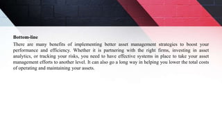 Bottom-line
There are many benefits of implementing better asset management strategies to boost your
performance and efficiency. Whether it is partnering with the right firms, investing in asset
analytics, or tracking your risks, you need to have effective systems in place to take your asset
management efforts to another level. It can also go a long way in helping you lower the total costs
of operating and maintaining your assets.
 