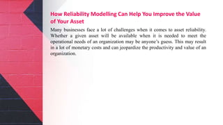 How Reliability Modelling Can Help You Improve the Value
of Your Asset
Many businesses face a lot of challenges when it comes to asset reliability.
Whether a given asset will be available when it is needed to meet the
operational needs of an organization may be anyone’s guess. This may result
in a lot of monetary costs and can jeopardize the productivity and value of an
organization.
 