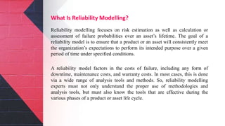 What Is Reliability Modelling?
Reliability modelling focuses on risk estimation as well as calculation or
assessment of failure probabilities over an asset’s lifetime. The goal of a
reliability model is to ensure that a product or an asset will consistently meet
the organization’s expectations to perform its intended purpose over a given
period of time under specified conditions.
A reliability model factors in the costs of failure, including any form of
downtime, maintenance costs, and warranty costs. In most cases, this is done
via a wide range of analysis tools and methods. So, reliability modelling
experts must not only understand the proper use of methodologies and
analysis tools, but must also know the tools that are effective during the
various phases of a product or asset life cycle.
 