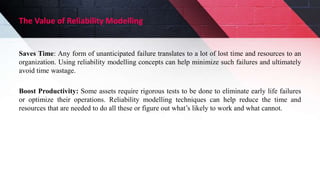 The Value of Reliability Modelling
Saves Time: Any form of unanticipated failure translates to a lot of lost time and resources to an
organization. Using reliability modelling concepts can help minimize such failures and ultimately
avoid time wastage.
Boost Productivity: Some assets require rigorous tests to be done to eliminate early life failures
or optimize their operations. Reliability modelling techniques can help reduce the time and
resources that are needed to do all these or figure out what’s likely to work and what cannot.
 