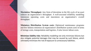 Maximizes Throughput: Any form of downtime in the life cycle of an asset
reduces an organization’s throughput. A well-executed reliability modelling
minimizes operating costs and maximizes an organization’s overall
throughput.
Minimizes Distribution System costs: Optimized maintenance programs
and few failures minimize an organization’s distribution system costs in terms
of storage costs, transportation and logistics. It also lowers labour costs.
Minimizes liability risks: Reliability modelling not only minimizes failures but
also mitigate potential damages that may be caused by such failure, which
ultimately minimizes the risk of exposure to unnecessary liabilities.
 