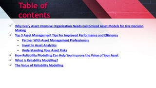Table of
contents
 Why Every Asset Intensive Organization Needs Customized Asset Models for Live Decision
Making
 Top 3 Asset Management Tips For Improved Performance and Efficiency
– Partner With Asset Management Professionals
– Invest In Asset Analytics
– Understanding Your Asset Risks
 How Reliability Modelling Can Help You Improve the Value of Your Asset
 What Is Reliability Modelling?
 The Value of Reliability Modelling
 