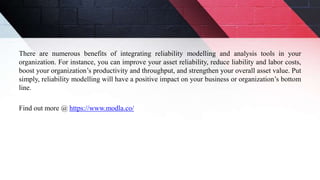 There are numerous benefits of integrating reliability modelling and analysis tools in your
organization. For instance, you can improve your asset reliability, reduce liability and labor costs,
boost your organization’s productivity and throughput, and strengthen your overall asset value. Put
simply, reliability modelling will have a positive impact on your business or organization’s bottom
line.
Find out more @ https://www.modla.co/
 
