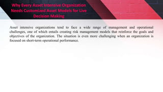 Why Every Asset Intensive Organization
Needs Customized Asset Models for Live
Decision Making
Asset intensive organizations tend to face a wide range of management and operational
challenges, one of which entails creating risk management models that reinforce the goals and
objectives of the organization. The situation is even more challenging when an organization is
focused on short-term operational performance.
 