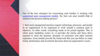 One of the best strategies for overcoming such hurdles is working with
customized asset management models. So, how can asset models help or
reinforce the decision-making process?
1. Best asset management practices require technology, processes, and people
in an organization to be organized or work around a common goal or
objective. In other words, everything needs to be joined together. This is
where asset modelling comes in—it provides the clarity and focus that’s
required to meet the dynamic demands of customers and other external
regulators. Asset models provide the framework that you can follow to make
timely maintenance and investment decisions about an organization’s assets.
 