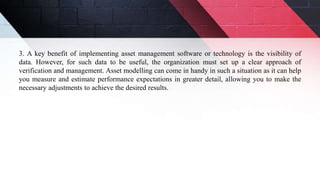 3. A key benefit of implementing asset management software or technology is the visibility of
data. However, for such data to be useful, the organization must set up a clear approach of
verification and management. Asset modelling can come in handy in such a situation as it can help
you measure and estimate performance expectations in greater detail, allowing you to make the
necessary adjustments to achieve the desired results.
 
