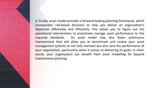 4. Finally, asset model provides a forward-looking planning framework, which
incorporates risk-based decisions to help you deliver an organization’s
objectives effectively and efficiently. This allows you to figure out the
operational interventions to proactively manage asset performance to the
required standards. An asset model may also foster continuous
improvement that will allow you to benchmark and review your asset
management systems to not only maintain but also raise the performance of
your organization, particularly when it comes to delivering its goals. In other
words, your organization can benefit from asset modelling far beyond
maintenance planning.
 