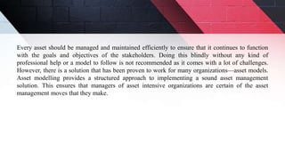 Every asset should be managed and maintained efficiently to ensure that it continues to function
with the goals and objectives of the stakeholders. Doing this blindly without any kind of
professional help or a model to follow is not recommended as it comes with a lot of challenges.
However, there is a solution that has been proven to work for many organizations—asset models.
Asset modelling provides a structured approach to implementing a sound asset management
solution. This ensures that managers of asset intensive organizations are certain of the asset
management moves that they make.
 