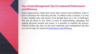 Top 3 Asset Management Tips For Improved Performance
and Efficiency
Some organizations simply don’t know their current asset conditions, risks or
how to maximise the value they provide. To address such a scenario, it is easy
to lose valuable time and money. Even though there are a lot of challenges
that you are likely to face when it comes to understanding, managing, and
making decisions around your assets, it is possible to simplify the process.
Without further ado, here are the most important asset management tips that
you can leverage for improved performance and efficiency.
 