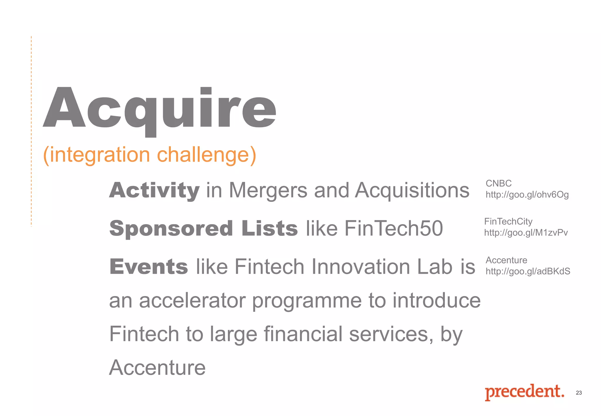23
Acquire
(integration challenge)
Activity in Mergers and Acquisitions
Sponsored Lists like FinTech50
Events like Fintech Innovation Lab is
an accelerator programme to introduce
Fintech to large financial services, by
Accenture
CNBC
http://goo.gl/ohv6Og
Accenture
http://goo.gl/adBKdS
FinTechCity
http://goo.gl/M1zvPv
 