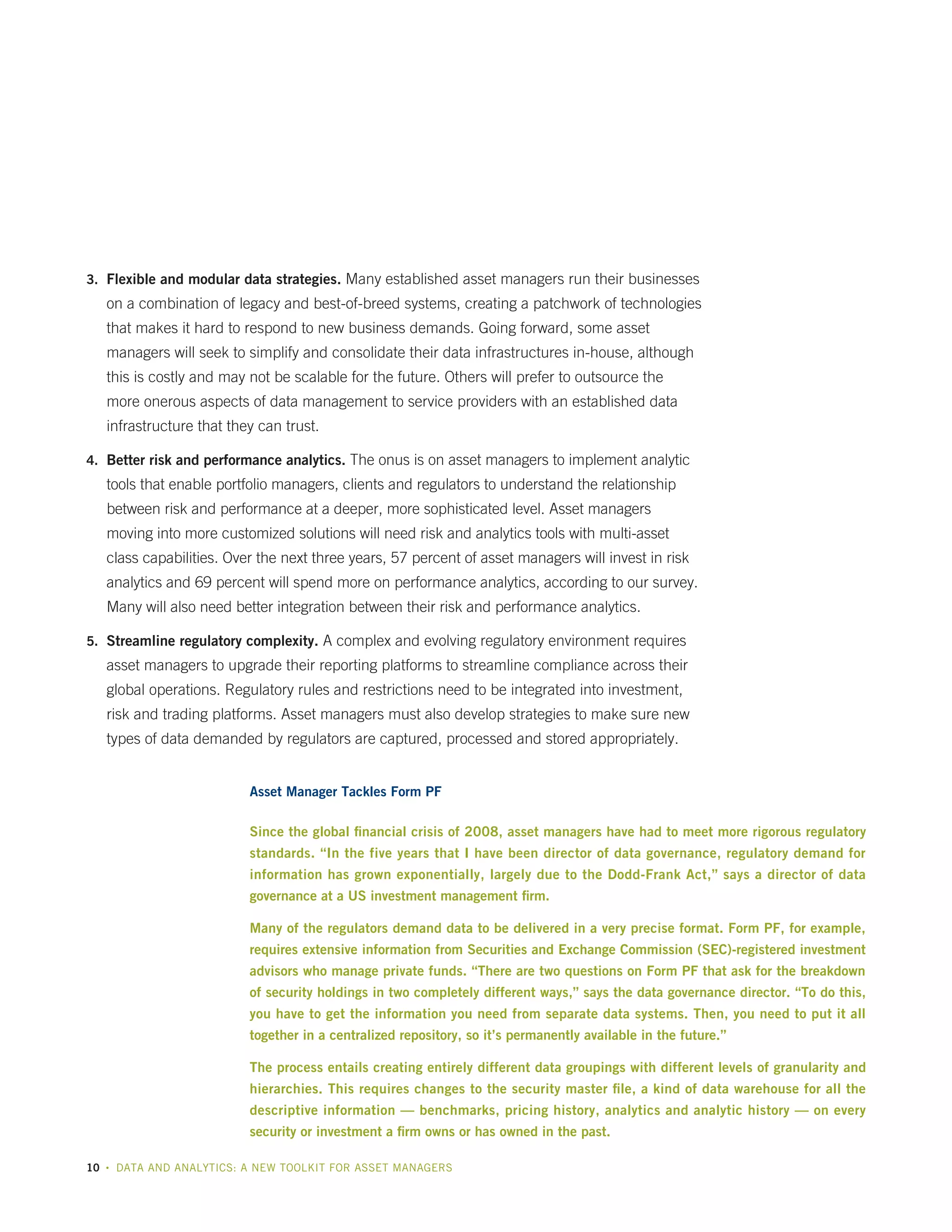 3.	 Flexible and modular data strategies. Many established asset managers run their businesses

on a combination of legacy and best-of-breed systems, creating a patchwork of technologies
that makes it hard to respond to new business demands. Going forward, some asset
managers will seek to simplify and consolidate their data infrastructures in-house, although
this is costly and may not be scalable for the future. Others will prefer to outsource the
more onerous aspects of data management to service providers with an established data
infrastructure that they can trust.
4.	 Better risk and performance analytics. The onus is on asset managers to implement analytic

tools that enable portfolio managers, clients and regulators to understand the relationship
between risk and performance at a deeper, more sophisticated level. Asset managers
moving into more customized solutions will need risk and analytics tools with multi-asset
class capabilities. Over the next three years, 57 percent of asset managers will invest in risk
analytics and 69 percent will spend more on performance analytics, according to our survey.
Many will also need better integration between their risk and performance analytics.
5.	 Streamline regulatory complexity. A complex and evolving regulatory environment requires

asset managers to upgrade their reporting platforms to streamline compliance across their
global operations. Regulatory rules and restrictions need to be integrated into investment,
risk and trading platforms. Asset managers must also develop strategies to make sure new
types of data demanded by regulators are captured, processed and stored appropriately.
Asset Manager Tackles Form PF
Since the global financial crisis of 2008, asset managers have had to meet more rigorous regulatory
standards. “In the five years that I have been director of data governance, regulatory demand for
information has grown exponentially, largely due to the Dodd-Frank Act,” says a director of data
governance at a US investment management firm.
Many of the regulators demand data to be delivered in a very precise format. Form PF, for example,
requires extensive information from Securities and Exchange Commission (SEC)-registered investment
advisors who manage private funds. “There are two questions on Form PF that ask for the breakdown
of security holdings in two completely different ways,” says the data governance director. “To do this,
you have to get the information you need from separate data systems. Then, you need to put it all
together in a centralized repository, so it’s permanently available in the future.”
The process entails creating entirely different data groupings with different levels of granularity and
hierarchies. This requires changes to the security master file, a kind of data warehouse for all the
descriptive information — benchmarks, pricing history, analytics and analytic history — on every
security or investment a firm owns or has owned in the past.
10

•

DATA AND ANALYTICS: A NEW TOOLKIT FOR ASSET MANAGERS

 
