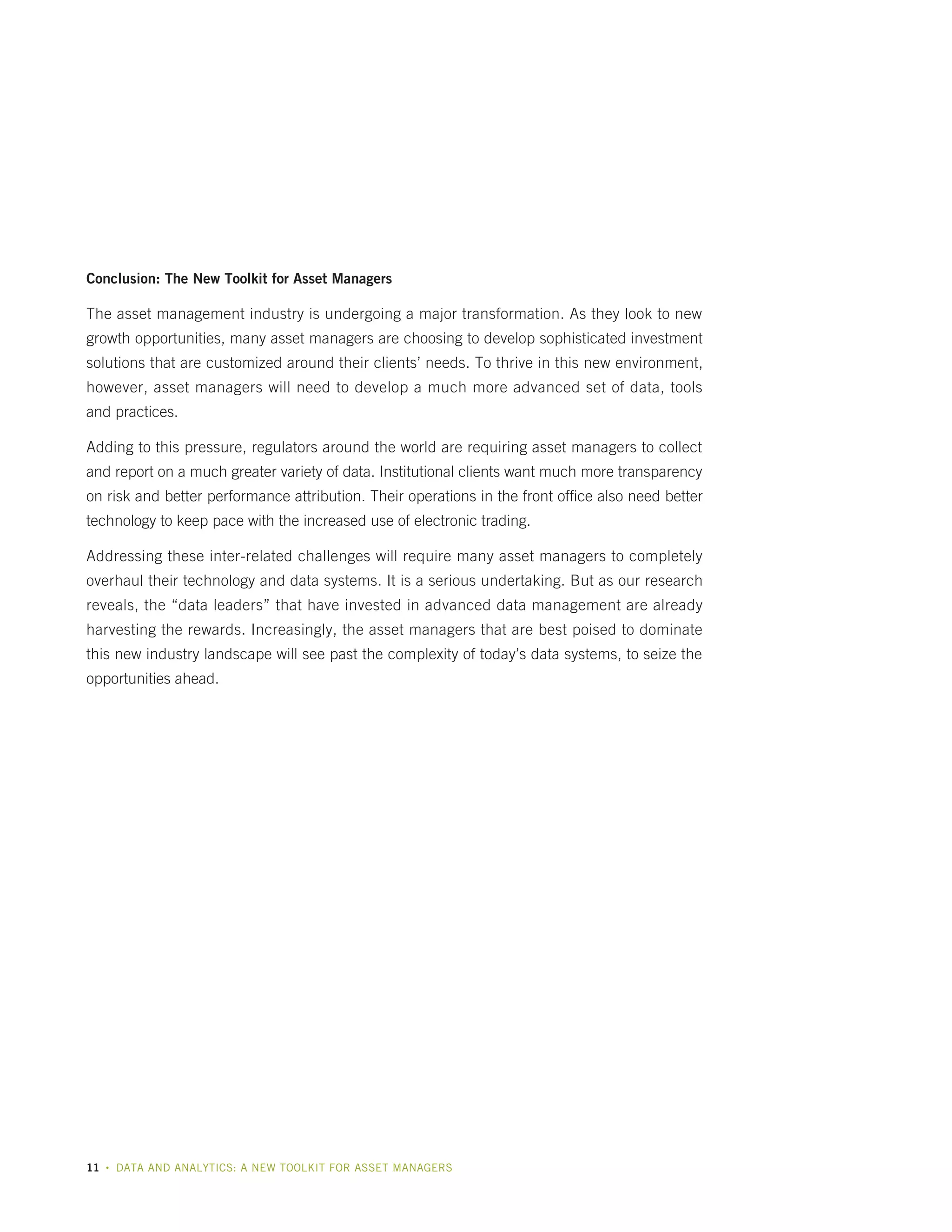 Conclusion: The New Toolkit for Asset Managers

The asset management industry is undergoing a major transformation. As they look to new
growth opportunities, many asset managers are choosing to develop sophisticated investment
solutions that are customized around their clients’ needs. To thrive in this new environment,
however, asset managers will need to develop a much more advanced set of data, tools
and practices.
Adding to this pressure, regulators around the world are requiring asset managers to collect
and report on a much greater variety of data. Institutional clients want much more transparency
on risk and better performance attribution. Their operations in the front office also need better
technology to keep pace with the increased use of electronic trading.
Addressing these inter-related challenges will require many asset managers to completely
overhaul their technology and data systems. It is a serious undertaking. But as our research
reveals, the “data leaders” that have invested in advanced data management are already
harvesting the rewards. Increasingly, the asset managers that are best poised to dominate
this new industry landscape will see past the complexity of today’s data systems, to seize the
opportunities ahead.

11

•

DATA AND ANALYTICS: A NEW TOOLKIT FOR ASSET MANAGERS

 