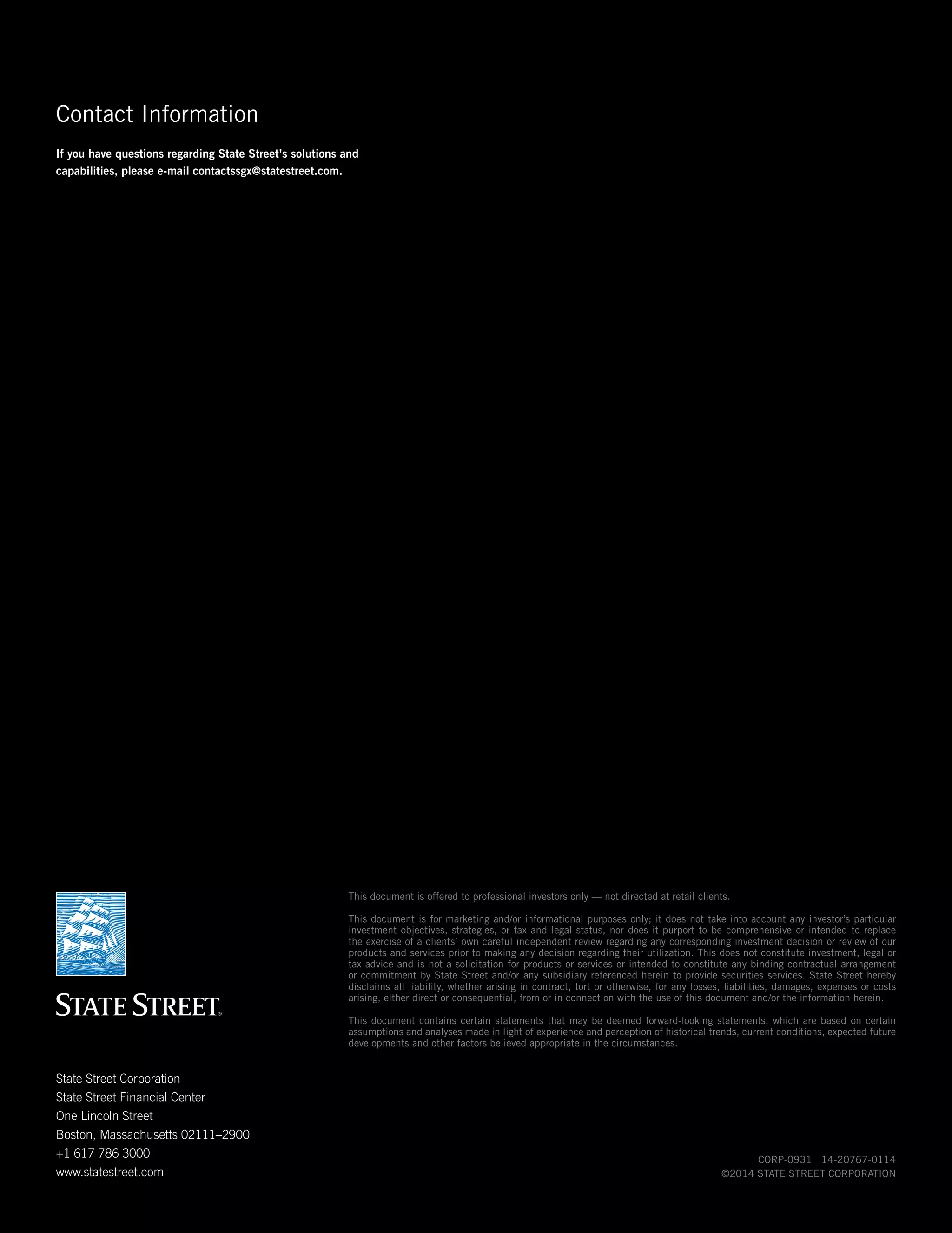 Contact Information
If you have questions regarding State Street’s solutions and
capabilities, please e-mail contactssgx@statestreet.com.

This document is offered to professional investors only — not directed at retail clients.
This document is for marketing and/or informational purposes only; it does not take into account any investor’s particular
investment objectives, strategies, or tax and legal status, nor does it purport to be comprehensive or intended to replace
the exercise of a clients’ own careful independent review regarding any corresponding investment decision or review of our
products and services prior to making any decision regarding their utilization. This does not constitute investment, legal or
tax advice and is not a solicitation for products or services or intended to constitute any binding contractual arrangement
or commitment by State Street and/or any subsidiary referenced herein to provide securities services. State Street hereby
disclaims all liability, whether arising in contract, tort or otherwise, for any losses, liabilities, damages, expenses or costs
arising, either direct or consequential, from or in connection with the use of this document and/or the information herein.
This document contains certain statements that may be deemed forward-looking statements, which are based on certain
assumptions and analyses made in light of experience and perception of historical trends, current conditions, expected future
developments and other factors believed appropriate in the circumstances.

State Street Corporation
State Street Financial Center
One Lincoln Street
Boston, Massachusetts 02111–2900
+1 617 786 3000
www.statestreet.com

CORP-0931 14-20767-0114
©2014 STATE STREET CORPORATION

 