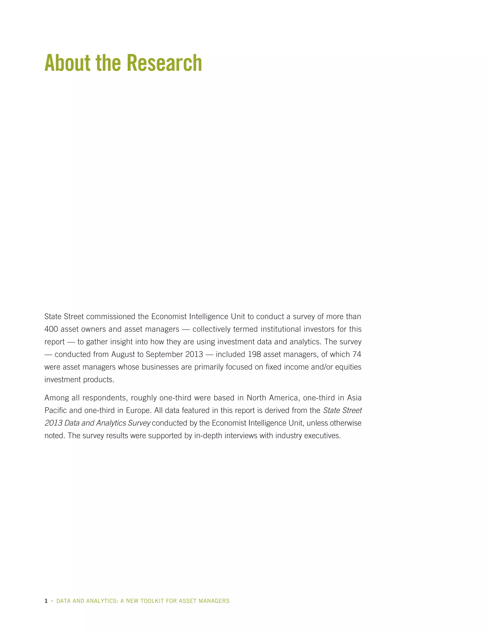 About the Research

State Street commissioned the Economist Intelligence Unit to conduct a survey of more than
400 asset owners and asset managers — collectively termed institutional investors for this
report — to gather insight into how they are using investment data and analytics. The survey
— conducted from August to September 2013 — included 198 asset managers, of which 74
were asset managers whose businesses are primarily focused on fixed income and/or equities
investment products.
Among all respondents, roughly one-third were based in North America, one-third in Asia
Pacific and one-third in Europe. All data featured in this report is derived from the State Street
2013 Data and Analytics Survey conducted by the Economist Intelligence Unit, unless otherwise
noted. The survey results were supported by in-depth interviews with industry executives.

1

•

DATA AND ANALYTICS: A NEW TOOLKIT FOR ASSET MANAGERS

 