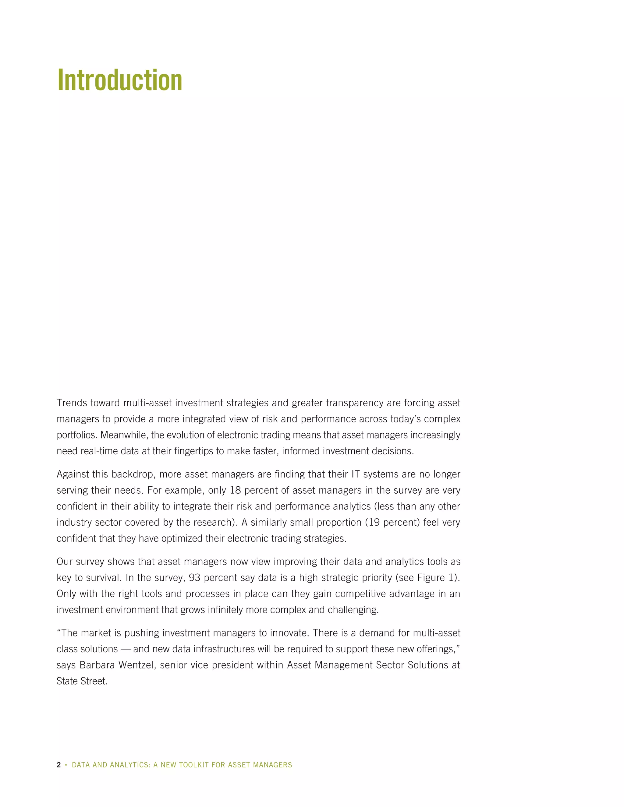 Introduction

Trends toward multi-asset investment strategies and greater transparency are forcing asset
managers to provide a more integrated view of risk and performance across today’s complex
portfolios. Meanwhile, the evolution of electronic trading means that asset managers increasingly
need real-time data at their fingertips to make faster, informed investment decisions.
Against this backdrop, more asset managers are finding that their IT systems are no longer
serving their needs. For example, only 18 percent of asset managers in the survey are very
confident in their ability to integrate their risk and performance analytics (less than any other
industry sector covered by the research). A similarly small proportion (19 percent) feel very
confident that they have optimized their electronic trading strategies.
Our survey shows that asset managers now view improving their data and analytics tools as
key to survival. In the survey, 93 percent say data is a high strategic priority (see Figure 1).
Only with the right tools and processes in place can they gain competitive advantage in an
investment environment that grows infinitely more complex and challenging.
“The market is pushing investment managers to innovate. There is a demand for multi-asset
class solutions — and new data infrastructures will be required to support these new offerings,”
says Barbara Wentzel, senior vice president within Asset Management Sector Solutions at
State Street.

2

•

DATA AND ANALYTICS: A NEW TOOLKIT FOR ASSET MANAGERS

 