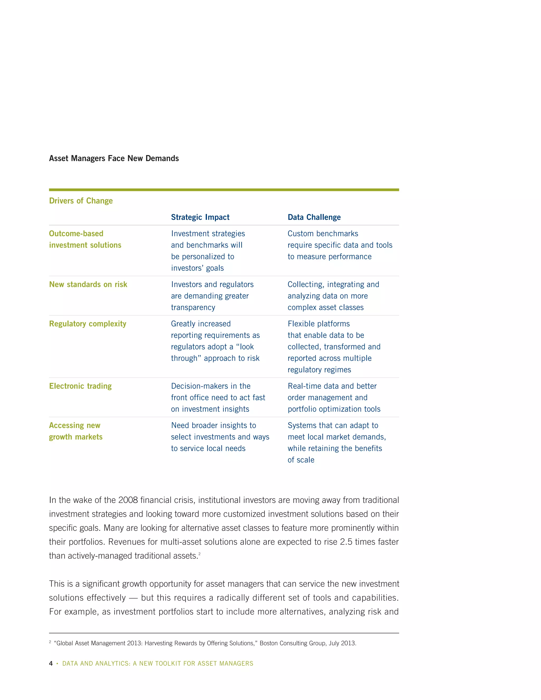 Asset Managers Face New Demands

Drivers of Change
Strategic Impact

Data Challenge

Outcome-based
investment solutions

Investment strategies
and benchmarks will
be personalized to
investors’ goals

Custom benchmarks
require specific data and tools
to measure performance

New standards on risk

Investors and regulators
are demanding greater
transparency

Collecting, integrating and
analyzing data on more
complex asset classes

Regulatory complexity

Greatly increased
reporting requirements as
regulators adopt a “look
through” approach to risk

Flexible platforms
that enable data to be
collected, transformed and
reported across multiple
regulatory regimes

Electronic trading

Decision-makers in the
front office need to act fast
on investment insights

Real-time data and better
order management and
portfolio optimization tools

Accessing new
growth markets

Need broader insights to
select investments and ways
to service local needs

Systems that can adapt to
meet local market demands,
while retaining the benefits
of scale

In the wake of the 2008 financial crisis, institutional investors are moving away from traditional
investment strategies and looking toward more customized investment solutions based on their
specific goals. Many are looking for alternative asset classes to feature more prominently within
their portfolios. Revenues for multi-asset solutions alone are expected to rise 2.5 times faster
than actively-managed traditional assets.2
This is a significant growth opportunity for asset managers that can service the new investment
solutions effectively — but this requires a radically different set of tools and capabilities.
For example, as investment portfolios start to include more alternatives, analyzing risk and

	 “Global Asset Management 2013: Harvesting Rewards by Offering Solutions,” Boston Consulting Group, July 2013.

2

4

•

DATA AND ANALYTICS: A NEW TOOLKIT FOR ASSET MANAGERS

 