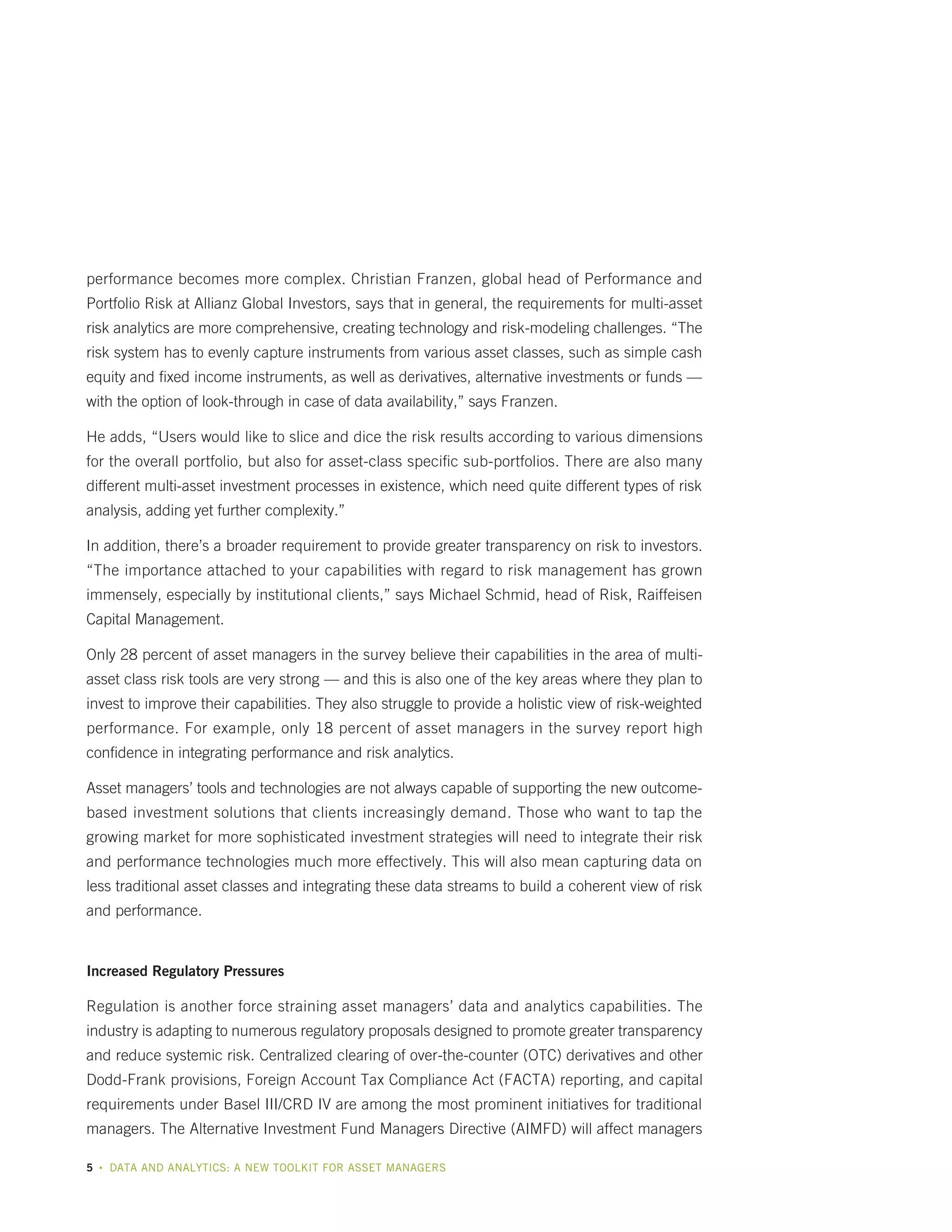performance becomes more complex. Christian Franzen, global head of Performance and
Portfolio Risk at Allianz Global Investors, says that in general, the requirements for multi-asset
risk analytics are more comprehensive, creating technology and risk-modeling challenges. “The
risk system has to evenly capture instruments from various asset classes, such as simple cash
equity and fixed income instruments, as well as derivatives, alternative investments or funds —
with the option of look-through in case of data availability,” says Franzen.
He adds, “Users would like to slice and dice the risk results according to various dimensions
for the overall portfolio, but also for asset-class specific sub-portfolios. There are also many
different multi-asset investment processes in existence, which need quite different types of risk
analysis, adding yet further complexity.”
In addition, there’s a broader requirement to provide greater transparency on risk to investors.
“The importance attached to your capabilities with regard to risk management has grown
immensely, especially by institutional clients,” says Michael Schmid, head of Risk, Raiffeisen
Capital Management.
Only 28 percent of asset managers in the survey believe their capabilities in the area of multiasset class risk tools are very strong — and this is also one of the key areas where they plan to
invest to improve their capabilities. They also struggle to provide a holistic view of risk-weighted
performance. For example, only 18 percent of asset managers in the survey report high
confidence in integrating performance and risk analytics.
Asset managers’ tools and technologies are not always capable of supporting the new outcomebased investment solutions that clients increasingly demand. Those who want to tap the
growing market for more sophisticated investment strategies will need to integrate their risk
and performance technologies much more effectively. This will also mean capturing data on
less traditional asset classes and integrating these data streams to build a coherent view of risk
and performance.

Increased Regulatory Pressures

Regulation is another force straining asset managers’ data and analytics capabilities. The
industry is adapting to numerous regulatory proposals designed to promote greater transparency
and reduce systemic risk. Centralized clearing of over-the-counter (OTC) derivatives and other
Dodd-Frank provisions, Foreign Account Tax Compliance Act (FACTA) reporting, and capital
requirements under Basel III/CRD IV are among the most prominent initiatives for traditional
managers. The Alternative Investment Fund Managers Directive (AIMFD) will affect managers
5

•

DATA AND ANALYTICS: A NEW TOOLKIT FOR ASSET MANAGERS

 
