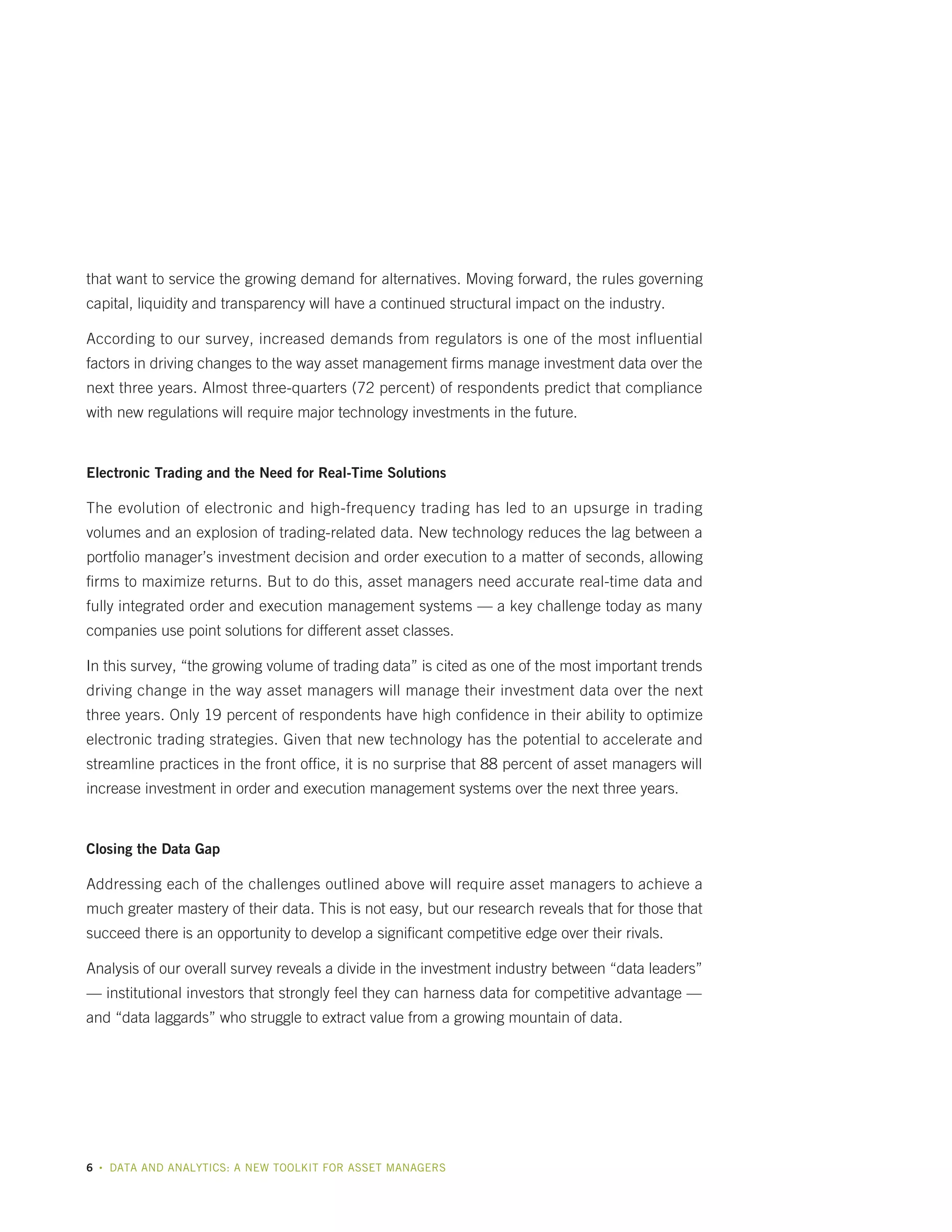 that want to service the growing demand for alternatives. Moving forward, the rules governing
capital, liquidity and transparency will have a continued structural impact on the industry.
According to our survey, increased demands from regulators is one of the most influential
factors in driving changes to the way asset management firms manage investment data over the
next three years. Almost three-quarters (72 percent) of respondents predict that compliance
with new regulations will require major technology investments in the future.

Electronic Trading and the Need for Real-Time Solutions

The evolution of electronic and high-frequency trading has led to an upsurge in trading
volumes and an explosion of trading-related data. New technology reduces the lag between a
portfolio manager’s investment decision and order execution to a matter of seconds, allowing
firms to maximize returns. But to do this, asset managers need accurate real-time data and
fully integrated order and execution management systems — a key challenge today as many
companies use point solutions for different asset classes.
In this survey, “the growing volume of trading data” is cited as one of the most important trends
driving change in the way asset managers will manage their investment data over the next
three years. Only 19 percent of respondents have high confidence in their ability to optimize
electronic trading strategies. Given that new technology has the potential to accelerate and
streamline practices in the front office, it is no surprise that 88 percent of asset managers will
increase investment in order and execution management systems over the next three years.

Closing the Data Gap

Addressing each of the challenges outlined above will require asset managers to achieve a
much greater mastery of their data. This is not easy, but our research reveals that for those that
succeed there is an opportunity to develop a significant competitive edge over their rivals.
Analysis of our overall survey reveals a divide in the investment industry between “data leaders”
— institutional investors that strongly feel they can harness data for competitive advantage —
and “data laggards” who struggle to extract value from a growing mountain of data.

6

•

DATA AND ANALYTICS: A NEW TOOLKIT FOR ASSET MANAGERS

 